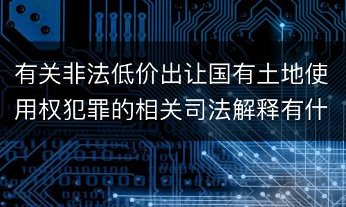 有关非法低价出让国有土地使用权犯罪的相关司法解释有什么主要规定