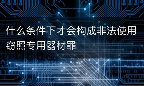 什么条件下才会构成非法使用窃照专用器材罪