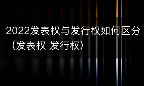 2022发表权与发行权如何区分（发表权 发行权）