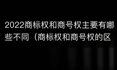2022商标权和商号权主要有哪些不同（商标权和商号权的区别）