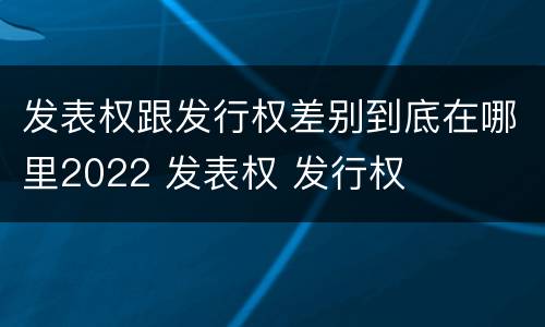 发表权跟发行权差别到底在哪里2022 发表权 发行权