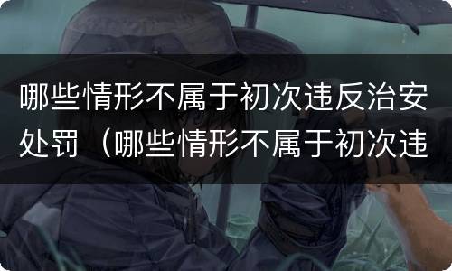 哪些情形不属于初次违反治安处罚（哪些情形不属于初次违反治安处罚的情形）