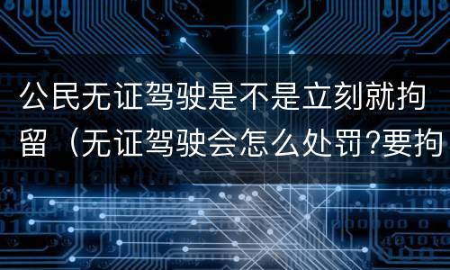 公民无证驾驶是不是立刻就拘留（无证驾驶会怎么处罚?要拘留吗?）