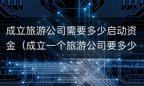 成立旅游公司需要多少启动资金（成立一个旅游公司要多少钱）