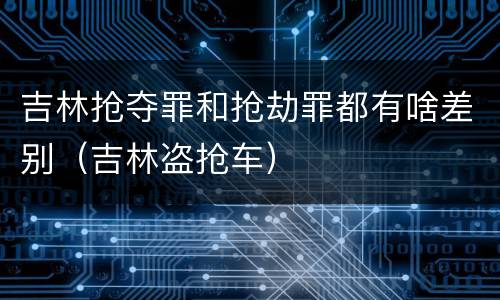 吉林抢夺罪和抢劫罪都有啥差别（吉林盗抢车）