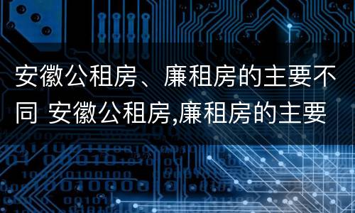安徽公租房、廉租房的主要不同 安徽公租房,廉租房的主要不同之处