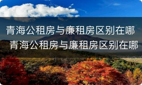 青海公租房与廉租房区别在哪 青海公租房与廉租房区别在哪里