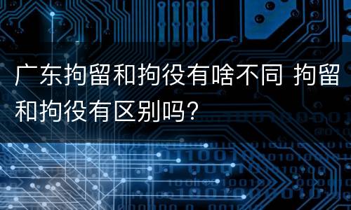 广东拘留和拘役有啥不同 拘留和拘役有区别吗?