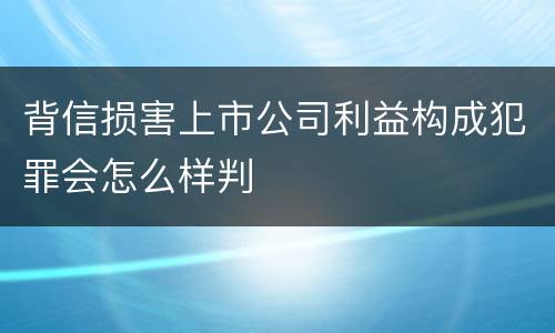 背信损害上市公司利益构成犯罪会怎么样判