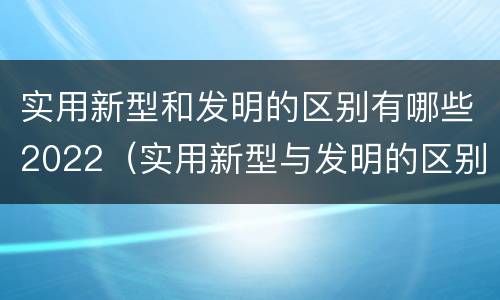 实用新型和发明的区别有哪些2022（实用新型与发明的区别有哪些）