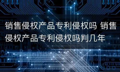 销售侵权产品专利侵权吗 销售侵权产品专利侵权吗判几年