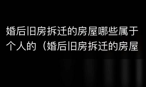 婚后旧房拆迁的房屋哪些属于个人的（婚后旧房拆迁的房屋哪些属于个人的）