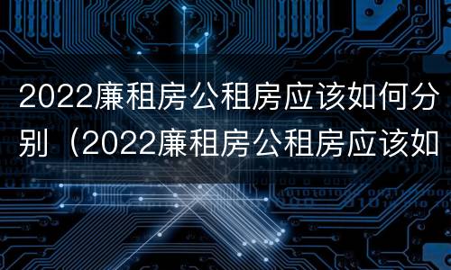 2022廉租房公租房应该如何分别（2022廉租房公租房应该如何分别申请）