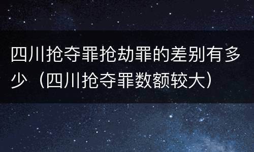 四川抢夺罪抢劫罪的差别有多少（四川抢夺罪数额较大）