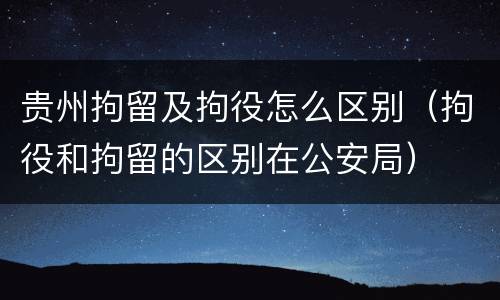 贵州拘留及拘役怎么区别（拘役和拘留的区别在公安局）