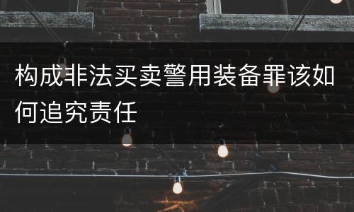 构成非法买卖警用装备罪该如何追究责任