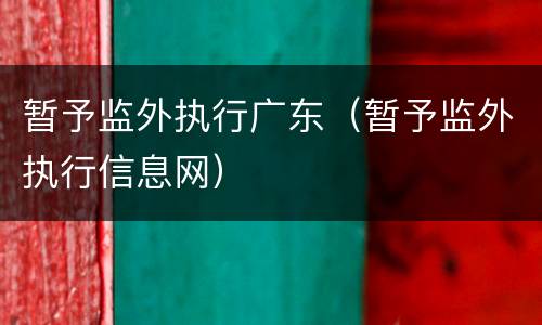 暂予监外执行广东（暂予监外执行信息网）