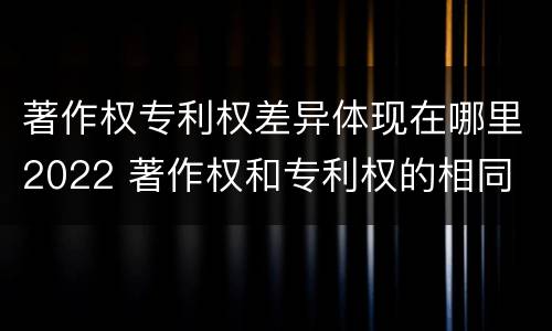 著作权专利权差异体现在哪里2022 著作权和专利权的相同