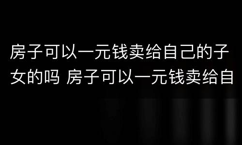 房子可以一元钱卖给自己的子女的吗 房子可以一元钱卖给自己的子女的吗知乎