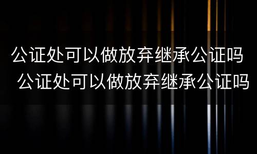 公证处可以做放弃继承公证吗 公证处可以做放弃继承公证吗