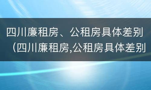 四川廉租房、公租房具体差别（四川廉租房,公租房具体差别在哪里）