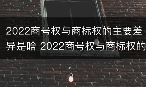 2022商号权与商标权的主要差异是啥 2022商号权与商标权的主要差异是啥呢