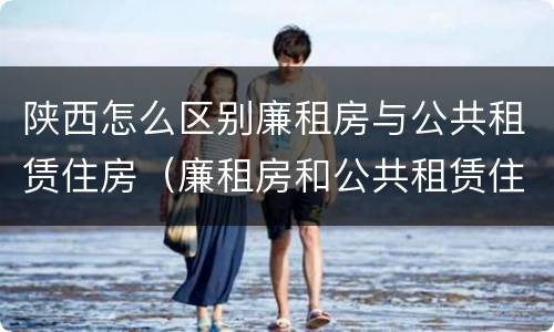 陕西怎么区别廉租房与公共租赁住房（廉租房和公共租赁住房有什么区别）