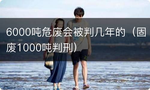 6000吨危废会被判几年的（固废1000吨判刑）