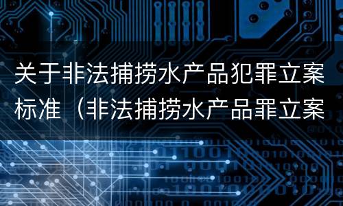 关于非法捕捞水产品犯罪立案标准（非法捕捞水产品罪立案标准最新）