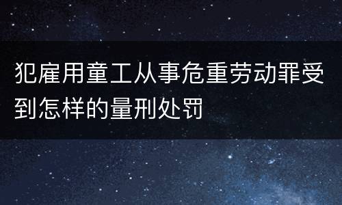 犯雇用童工从事危重劳动罪受到怎样的量刑处罚