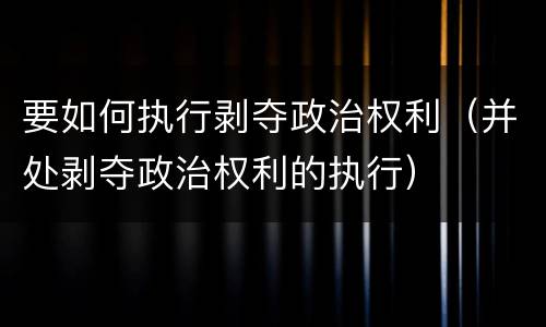 要如何执行剥夺政治权利（并处剥夺政治权利的执行）