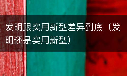 发明跟实用新型差异到底（发明还是实用新型）