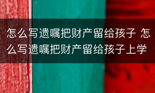 怎么写遗嘱把财产留给孩子 怎么写遗嘱把财产留给孩子上学