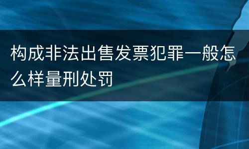 构成非法出售发票犯罪一般怎么样量刑处罚