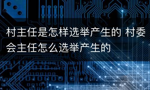 村主任是怎样选举产生的 村委会主任怎么选举产生的
