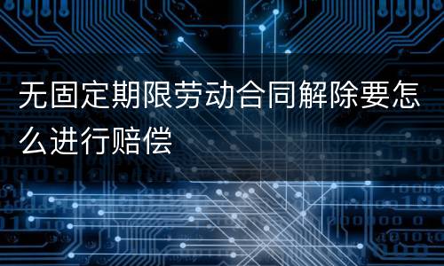 无固定期限劳动合同解除要怎么进行赔偿