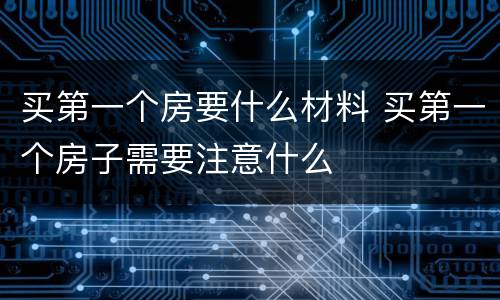 买第一个房要什么材料 买第一个房子需要注意什么