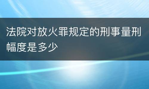 法院对放火罪规定的刑事量刑幅度是多少