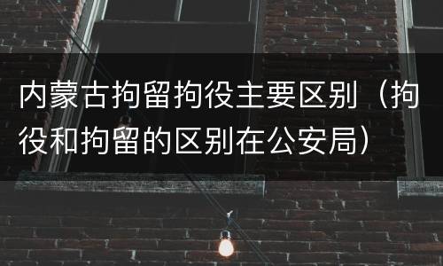 内蒙古拘留拘役主要区别（拘役和拘留的区别在公安局）