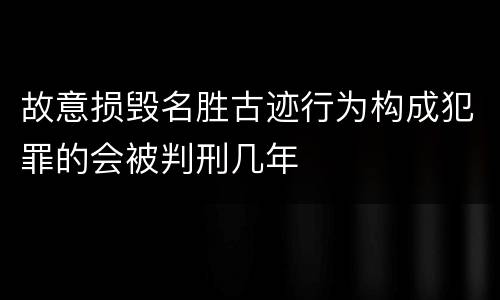 故意损毁名胜古迹行为构成犯罪的会被判刑几年
