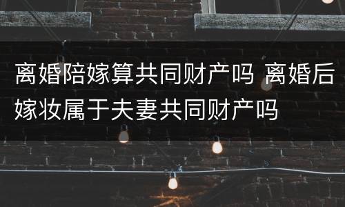 离婚陪嫁算共同财产吗 离婚后嫁妆属于夫妻共同财产吗