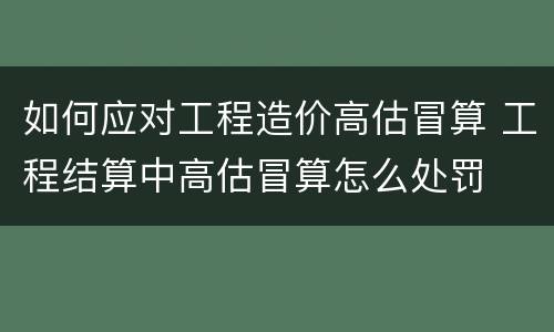 如何应对工程造价高估冒算 工程结算中高估冒算怎么处罚