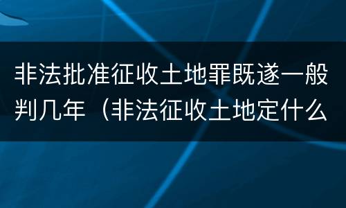 非法批准征收土地罪既遂一般判几年（非法征收土地定什么罪）