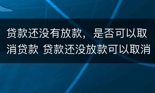 贷款还没有放款，是否可以取消贷款 贷款还没放款可以取消吗