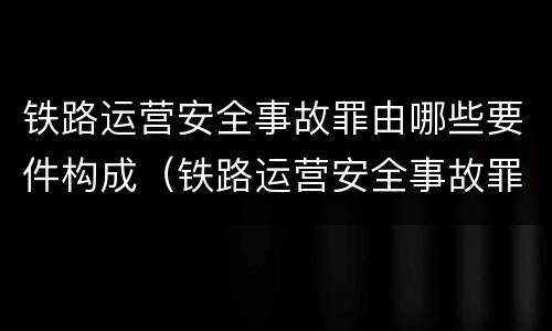 铁路运营安全事故罪由哪些要件构成（铁路运营安全事故罪由哪些要件构成的）