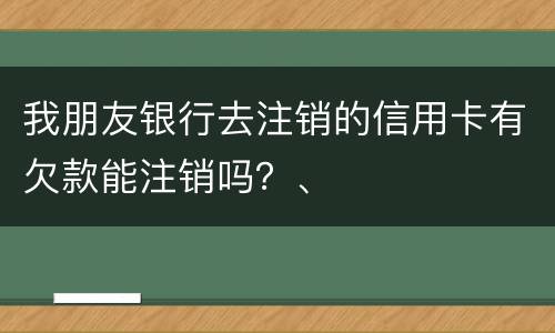 我朋友银行去注销的信用卡有欠款能注销吗？、