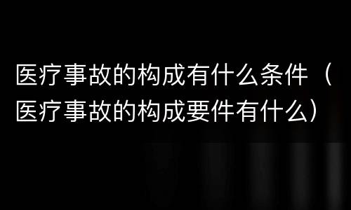 医疗事故的构成有什么条件（医疗事故的构成要件有什么）