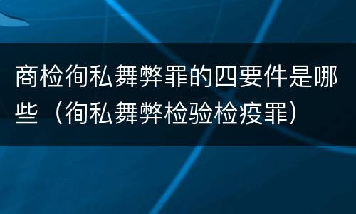 商检徇私舞弊罪的四要件是哪些（徇私舞弊检验检疫罪）