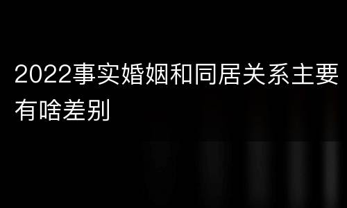 2022事实婚姻和同居关系主要有啥差别