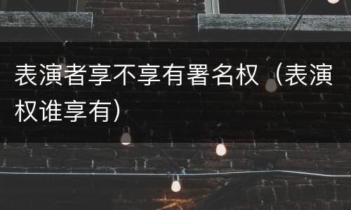 表演者享不享有署名权（表演权谁享有）